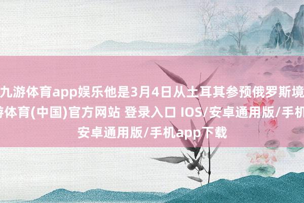 九游体育app娱乐他是3月4日从土耳其参预俄罗斯境内的-九游体育(中国)官方网站 登录入口 IOS/安卓通用版/手机app下载