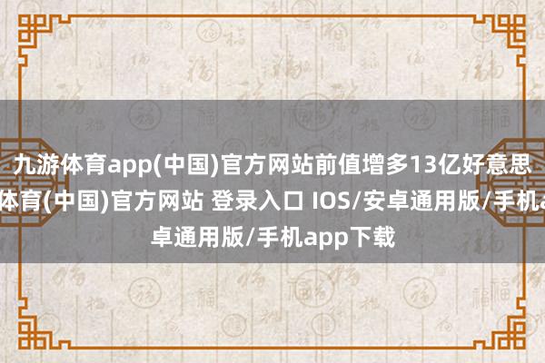 九游体育app(中国)官方网站前值增多13亿好意思元-九游体育(中国)官方网站 登录入口 IOS/安卓通用版/手机app下载