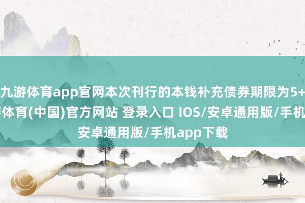 九游体育app官网本次刊行的本钱补充债券期限为5+5年-九游体育(中国)官方网站 登录入口 IOS/安卓通用版/手机app下载