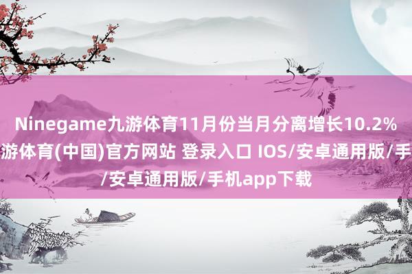 Ninegame九游体育11月份当月分离增长10.2%和6.8%-九游体育(中国)官方网站 登录入口 IOS/安卓通用版/手机app下载