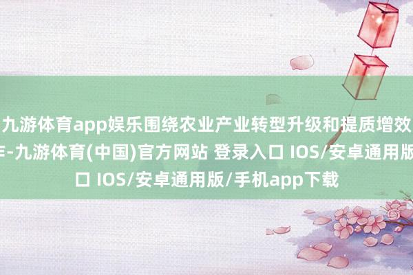 九游体育app娱乐围绕农业产业转型升级和提质增效等开展基金运作-九游体育(中国)官方网站 登录入口 IOS/安卓通用版/手机app下载