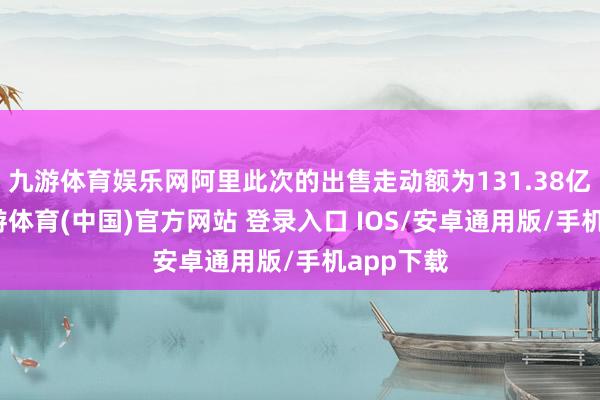 九游体育娱乐网阿里此次的出售走动额为131.38亿港元-九游体育(中国)官方网站 登录入口 IOS/安卓通用版/手机app下载