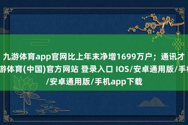 九游体育app官网比上年末净增1699万户；通讯才智方面-九游体育(中国)官方网站 登录入口 IOS/安卓通用版/手机app下载