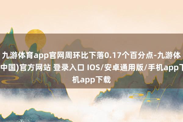 九游体育app官网周环比下落0.17个百分点-九游体育(中国)官方网站 登录入口 IOS/安卓通用版/手机app下载