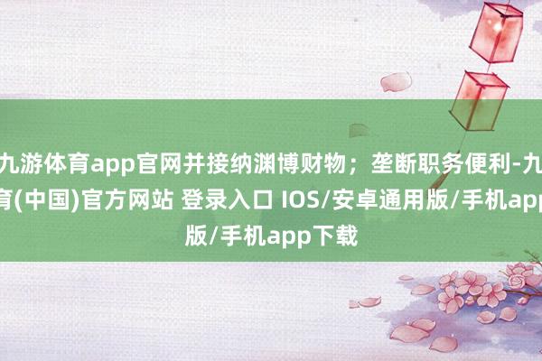 九游体育app官网并接纳渊博财物；垄断职务便利-九游体育(中国)官方网站 登录入口 IOS/安卓通用版/手机app下载