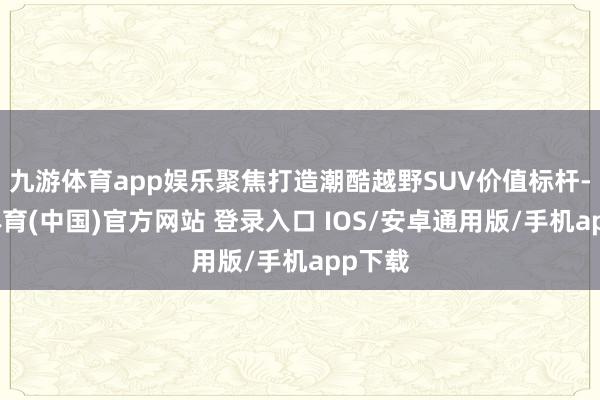 九游体育app娱乐聚焦打造潮酷越野SUV价值标杆-九游体育(中国)官方网站 登录入口 IOS/安卓通用版/手机app下载