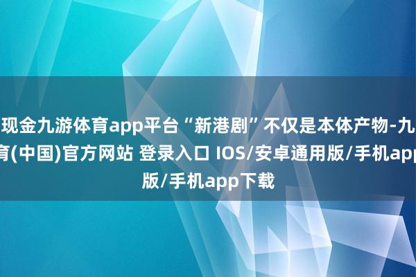 现金九游体育app平台“新港剧”不仅是本体产物-九游体育(中国)官方网站 登录入口 IOS/安卓通用版/手机app下载