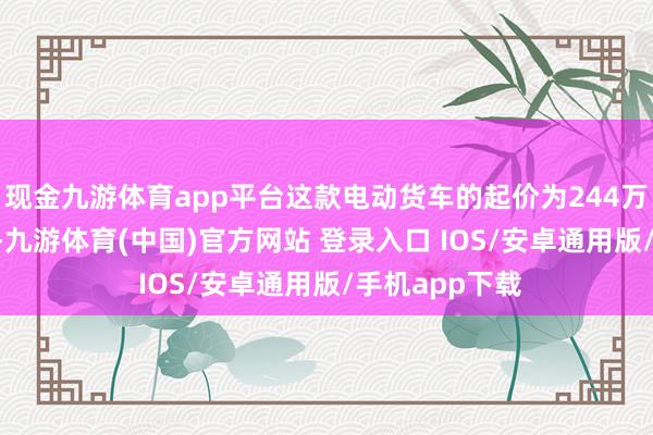 现金九游体育app平台这款电动货车的起价为244万日元(约合15-九游体育(中国)官方网站 登录入口 IOS/安卓通用版/手机app下载
