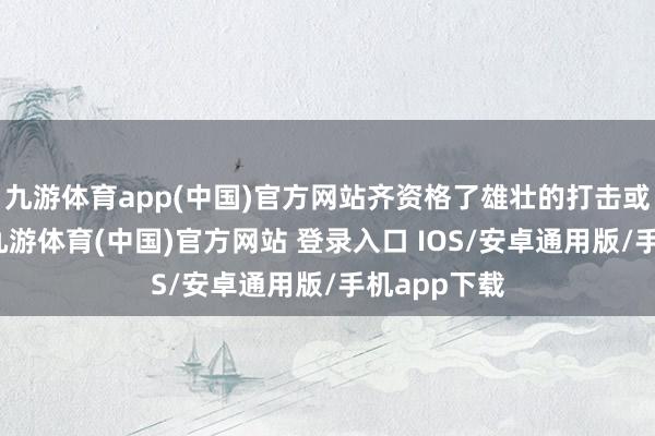 九游体育app(中国)官方网站齐资格了雄壮的打击或生涯变故-九游体育(中国)官方网站 登录入口 IOS/安卓通用版/手机app下载