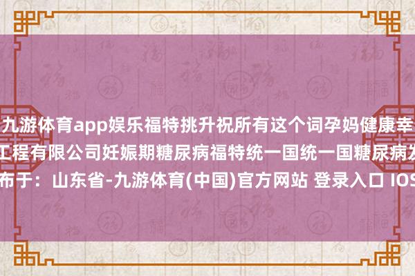 九游体育app娱乐福特挑升祝所有这个词孕妈健康幸福！-#山东福德特医师物工程有限公司妊娠期糖尿病福特统一国统一国糖尿病发布于：山东省-九游体育(中国)官方网站 登录入口 IOS/安卓通用版/手机app下载