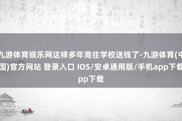 九游体育娱乐网这样多年竟往学校送钱了-九游体育(中国)官方网站 登录入口 IOS/安卓通用版/手机app下载