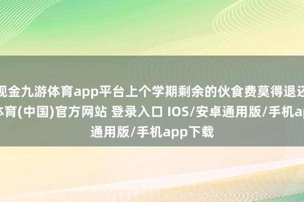现金九游体育app平台上个学期剩余的伙食费莫得退还-九游体育(中国)官方网站 登录入口 IOS/安卓通用版/手机app下载