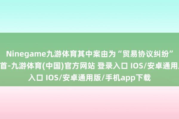 Ninegame九游体育其中案由为“贸易协议纠纷”的公告以24则居首-九游体育(中国)官方网站 登录入口 IOS/安卓通用版/手机app下载