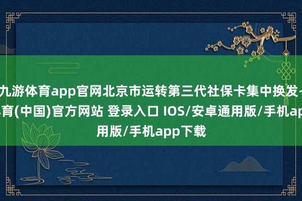 九游体育app官网北京市运转第三代社保卡集中换发-九游体育(中国)官方网站 登录入口 IOS/安卓通用版/手机app下载