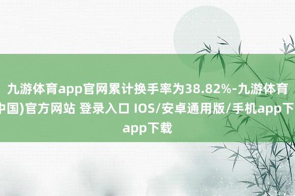 九游体育app官网累计换手率为38.82%-九游体育(中国)官方网站 登录入口 IOS/安卓通用版/手机app下载