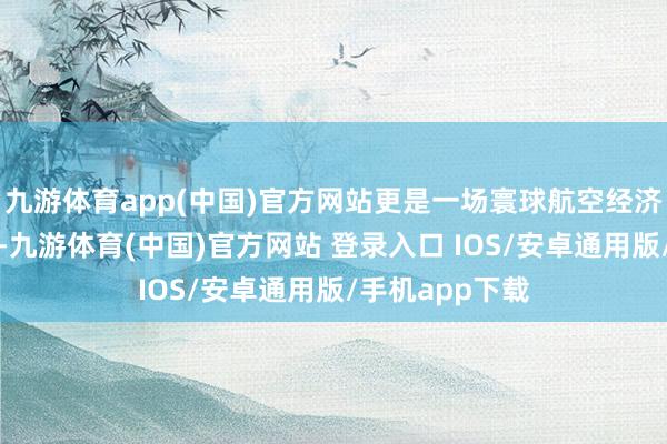 九游体育app(中国)官方网站更是一场寰球航空经济的调换与对话-九游体育(中国)官方网站 登录入口 IOS/安卓通用版/手机app下载