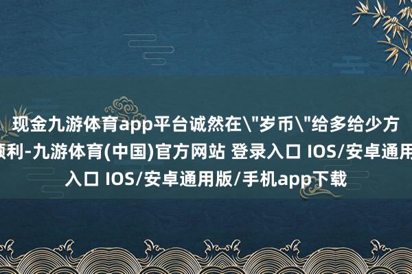 现金九游体育app平台诚然在＂岁币＂给多给少方面省略是获得了顺利-九游体育(中国)官方网站 登录入口 IOS/安卓通用版/手机app下载