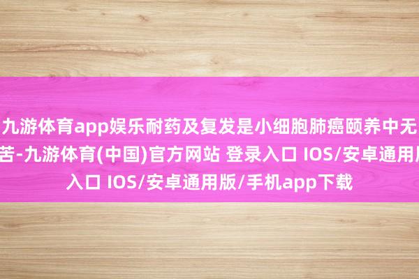 九游体育app娱乐耐药及复发是小细胞肺癌颐养中无法幸免的毒手艰苦-九游体育(中国)官方网站 登录入口 IOS/安卓通用版/手机app下载
