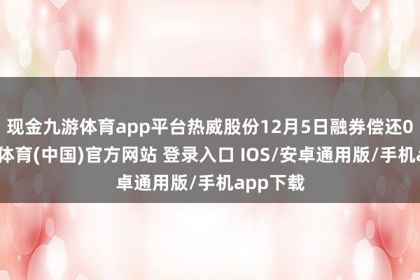 现金九游体育app平台热威股份12月5日融券偿还0股-九游体育(中国)官方网站 登录入口 IOS/安卓通用版/手机app下载