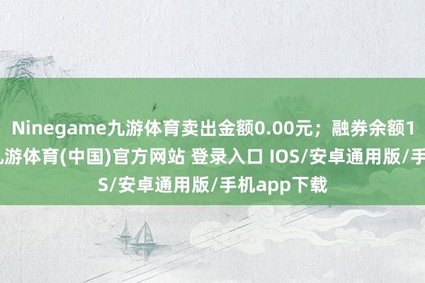 Ninegame九游体育卖出金额0.00元；融券余额186.19万-九游体育(中国)官方网站 登录入口 IOS/安卓通用版/手机app下载