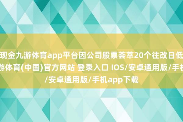 现金九游体育app平台因公司股票荟萃20个往改日低于1元-九游体育(中国)官方网站 登录入口 IOS/安卓通用版/手机app下载