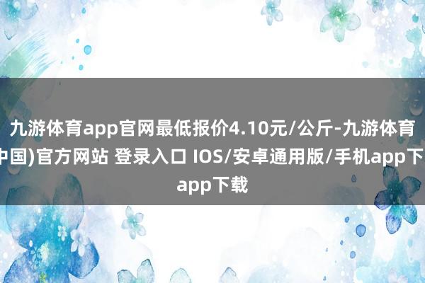 九游体育app官网最低报价4.10元/公斤-九游体育(中国)官方网站 登录入口 IOS/安卓通用版/手机app下载