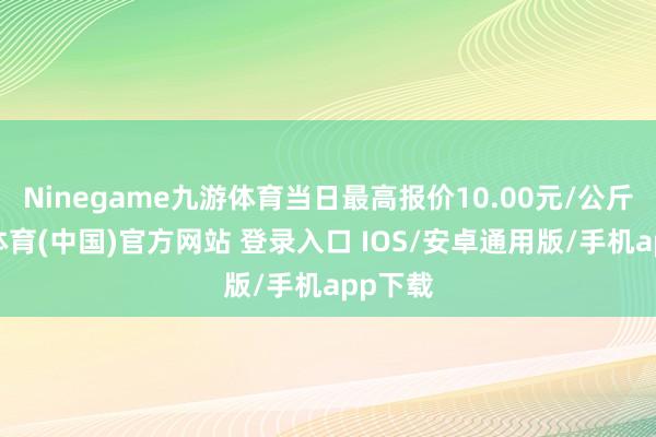Ninegame九游体育当日最高报价10.00元/公斤-九游体育(中国)官方网站 登录入口 IOS/安卓通用版/手机app下载