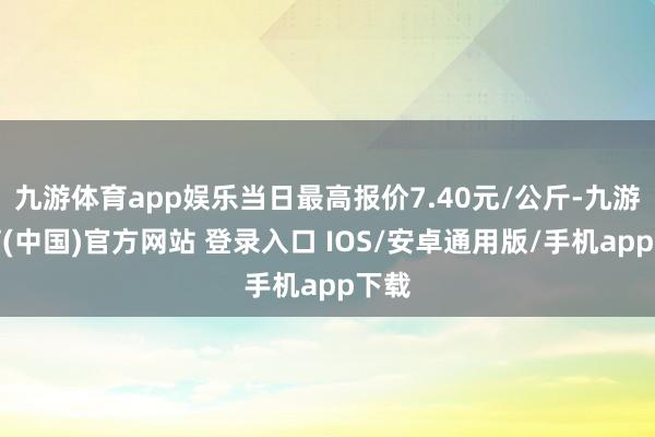 九游体育app娱乐当日最高报价7.40元/公斤-九游体育(中国)官方网站 登录入口 IOS/安卓通用版/手机app下载