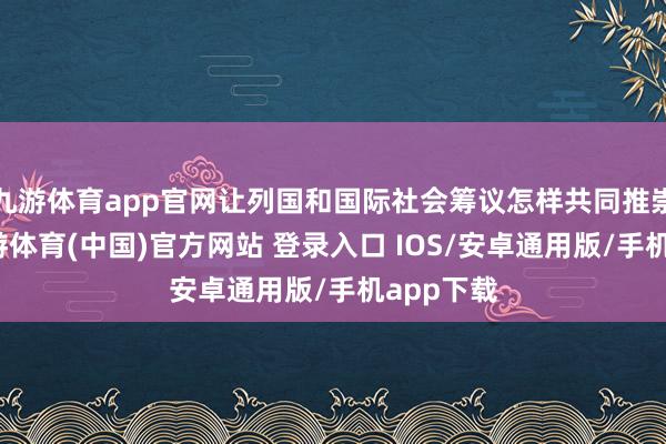 九游体育app官网让列国和国际社会筹议怎样共同推崇作用-九游体育(中国)官方网站 登录入口 IOS/安卓通用版/手机app下载