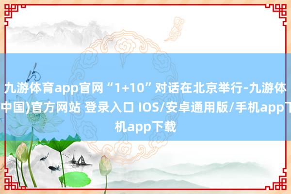 九游体育app官网“1+10”对话在北京举行-九游体育(中国)官方网站 登录入口 IOS/安卓通用版/手机app下载