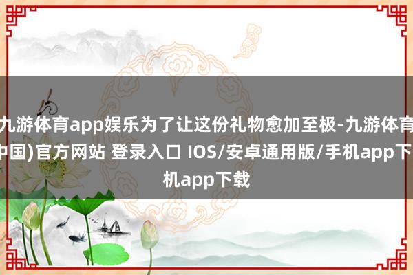 九游体育app娱乐为了让这份礼物愈加至极-九游体育(中国)官方网站 登录入口 IOS/安卓通用版/手机app下载