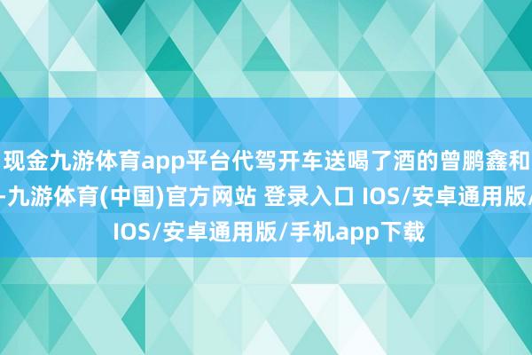 现金九游体育app平台代驾开车送喝了酒的曾鹏鑫和陆先生的浑家-九游体育(中国)官方网站 登录入口 IOS/安卓通用版/手机app下载