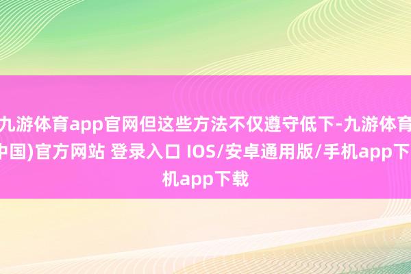 九游体育app官网但这些方法不仅遵守低下-九游体育(中国)官方网站 登录入口 IOS/安卓通用版/手机app下载