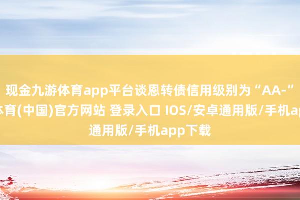 现金九游体育app平台谈恩转债信用级别为“AA-”-九游体育(中国)官方网站 登录入口 IOS/安卓通用版/手机app下载