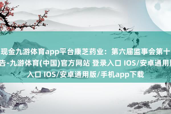 现金九游体育app平台康芝药业：第六届监事会第十四次会议决策公告-九游体育(中国)官方网站 登录入口 IOS/安卓通用版/手机app下载