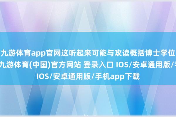 九游体育app官网这听起来可能与攻读概括博士学位的经过一样-九游体育(中国)官方网站 登录入口 IOS/安卓通用版/手机app下载