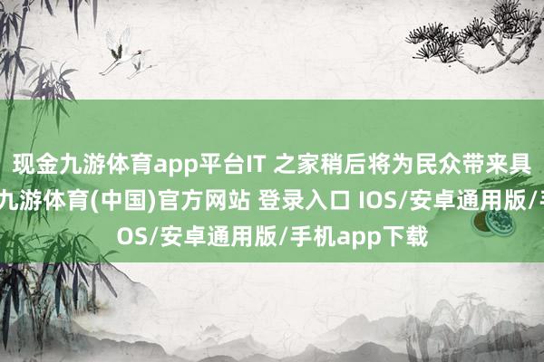 现金九游体育app平台IT 之家稍后将为民众带来具体更新施行-九游体育(中国)官方网站 登录入口 IOS/安卓通用版/手机app下载