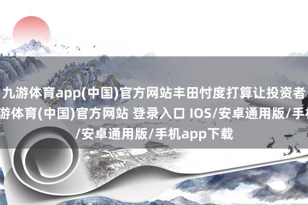 九游体育app(中国)官方网站丰田忖度打算让投资者多成绩-九游体育(中国)官方网站 登录入口 IOS/安卓通用版/手机app下载