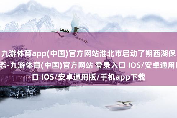 九游体育app(中国)官方网站淮北市启动了朔西湖保护设备与期骗形态-九游体育(中国)官方网站 登录入口 IOS/安卓通用版/手机app下载