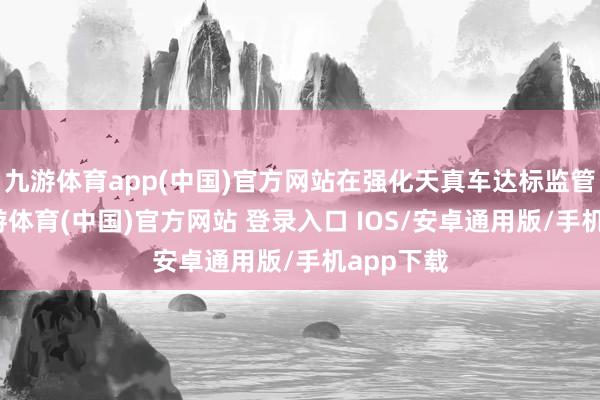 九游体育app(中国)官方网站在强化天真车达标监管方面-九游体育(中国)官方网站 登录入口 IOS/安卓通用版/手机app下载