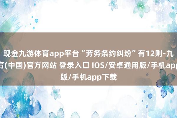 现金九游体育app平台“劳务条约纠纷”有12则-九游体育(中国)官方网站 登录入口 IOS/安卓通用版/手机app下载