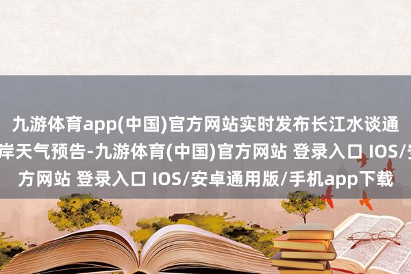 九游体育app(中国)官方网站实时发布长江水谈通航天气预告、重心口岸天气预告-九游体育(中国)官方网站 登录入口 IOS/安卓通用版/手机app下载