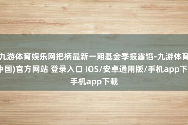 九游体育娱乐网把柄最新一期基金季报露馅-九游体育(中国)官方网站 登录入口 IOS/安卓通用版/手机app下载
