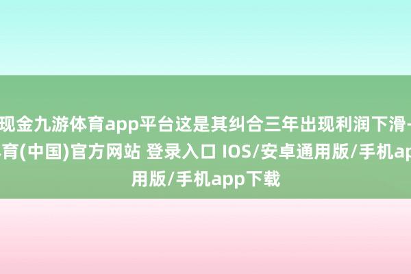 现金九游体育app平台这是其纠合三年出现利润下滑-九游体育(中国)官方网站 登录入口 IOS/安卓通用版/手机app下载