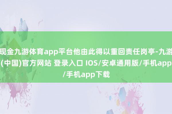 现金九游体育app平台他由此得以重回责任岗亭-九游体育(中国)官方网站 登录入口 IOS/安卓通用版/手机app下载