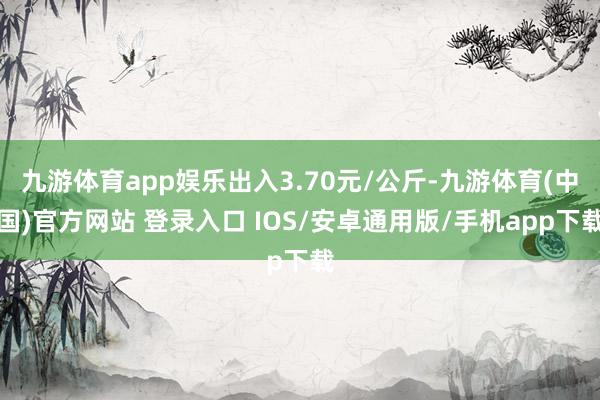 九游体育app娱乐出入3.70元/公斤-九游体育(中国)官方网站 登录入口 IOS/安卓通用版/手机app下载
