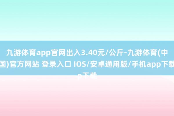 九游体育app官网出入3.40元/公斤-九游体育(中国)官方网站 登录入口 IOS/安卓通用版/手机app下载