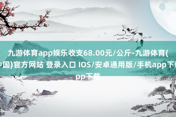 九游体育app娱乐收支68.00元/公斤-九游体育(中国)官方网站 登录入口 IOS/安卓通用版/手机app下载