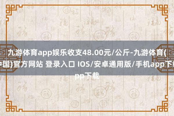 九游体育app娱乐收支48.00元/公斤-九游体育(中国)官方网站 登录入口 IOS/安卓通用版/手机app下载
