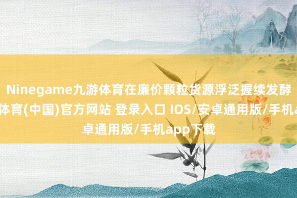 Ninegame九游体育在廉价颗粒货源浮泛握续发酵下-九游体育(中国)官方网站 登录入口 IOS/安卓通用版/手机app下载